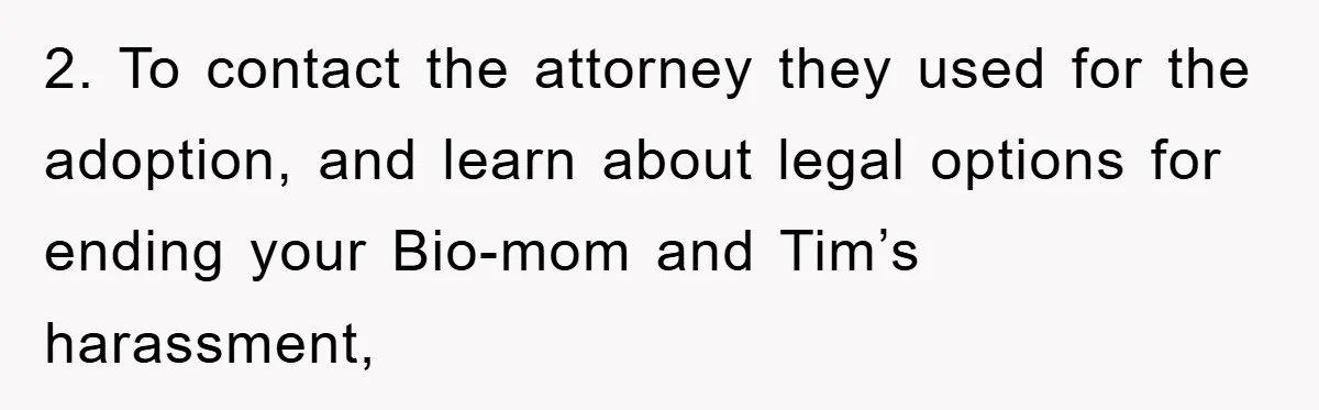 2. To contact the attorney they used for the adoption, and learn about legal options for ending your Bio-mom and Tim’s harassment,
