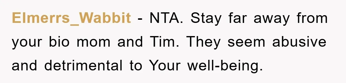 Elmerrs_Wabbit − NTA. Stay far away from your bio mom and Tim. They seem abusive and detrimental to Your well-being.