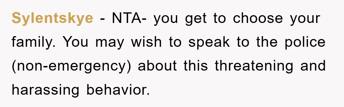 Sylentskye − NTA- you get to choose your family. You may wish to speak to the police (non-emergency) about this threatening and harassing behavior.