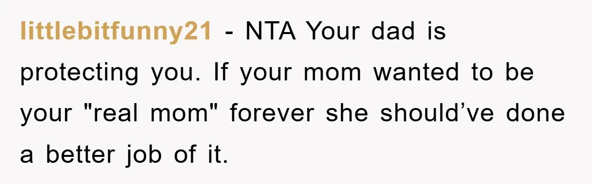 littlebitfunny21 − NTA Your dad is protecting you. If your mom wanted to be your "real mom" forever she should’ve done a better job of it.