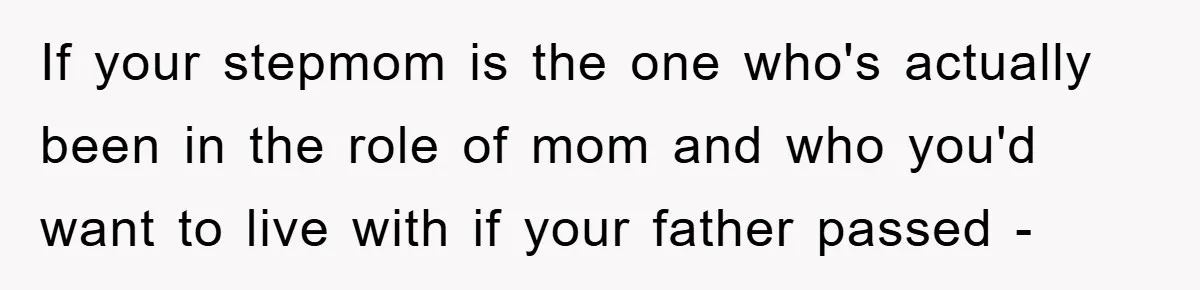 If your stepmom is the one who's actually been in the role of mom and who you'd want to live with if your father passed -