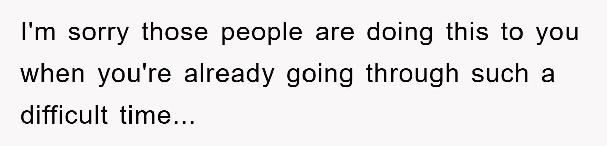 I'm sorry those people are doing this to you when you're already going through such a difficult time...