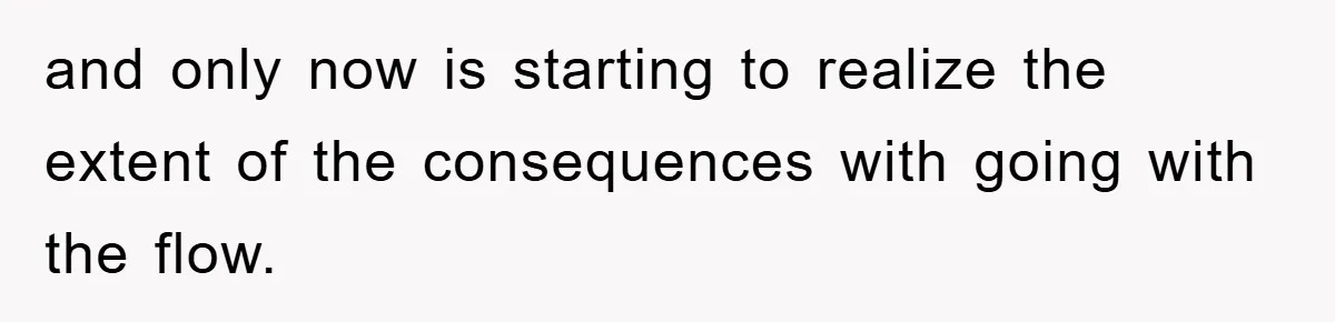 and only now is starting to realize the extent of the consequences with going with the flow.