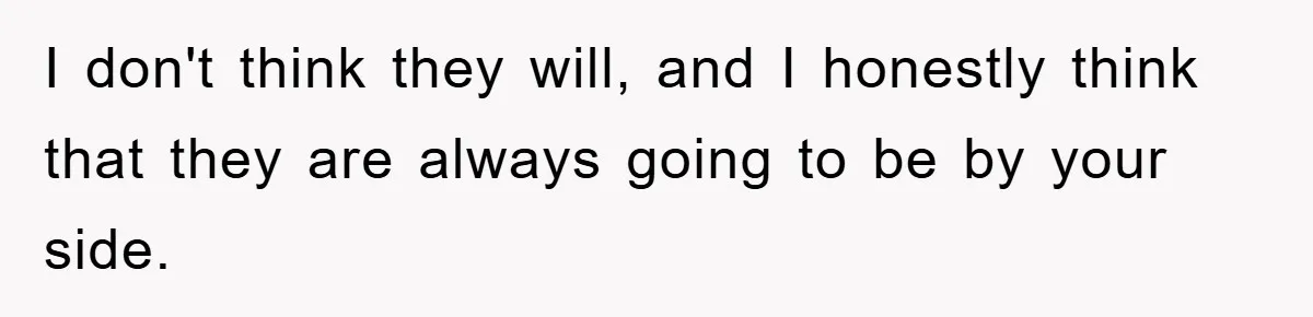 I don't think they will, and I honestly think that they are always going to be by your side.