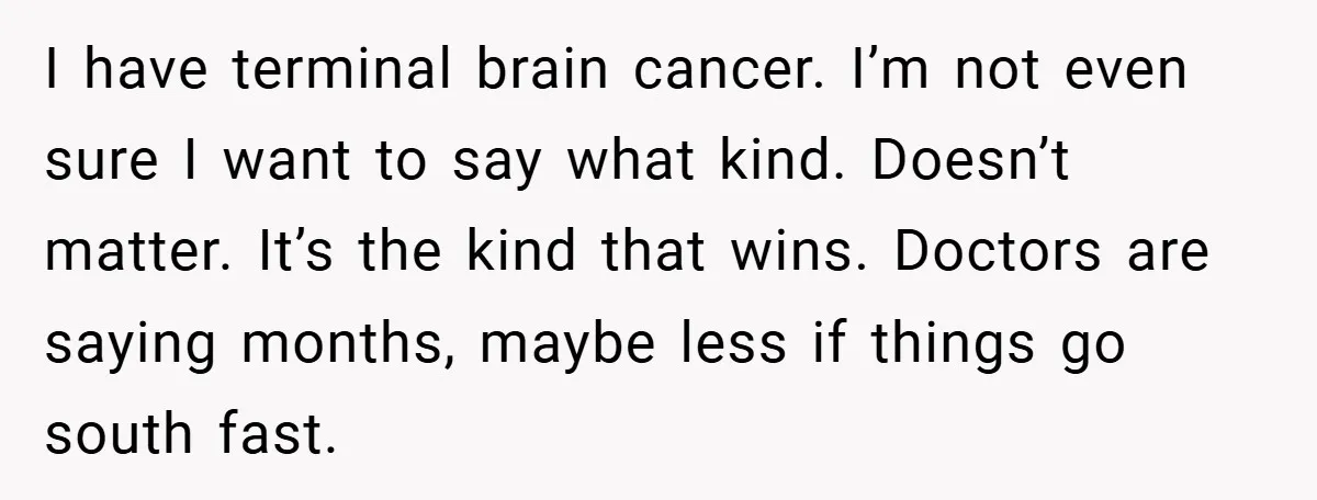 34-Year-Old Dad With Terminal Brain Cancer Shares Terrifying Fear of Leaving His Wife and Toddler Behind+ I have terminal brain cancer. I’m not even sure I want to say what kind. Doesn’t matter. It’s the kind that wins. Doctors are saying months, maybe less if things...