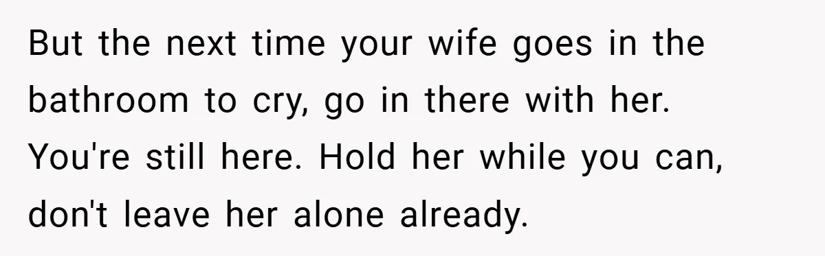 34-Year-Old Dad With Terminal Brain Cancer Shares Terrifying Fear of Leaving His Wife and Toddler Behind+ But the next time your wife goes in the bathroom to cry, go in there with her. You're still here. Hold her while you can, don't leave her alone already.