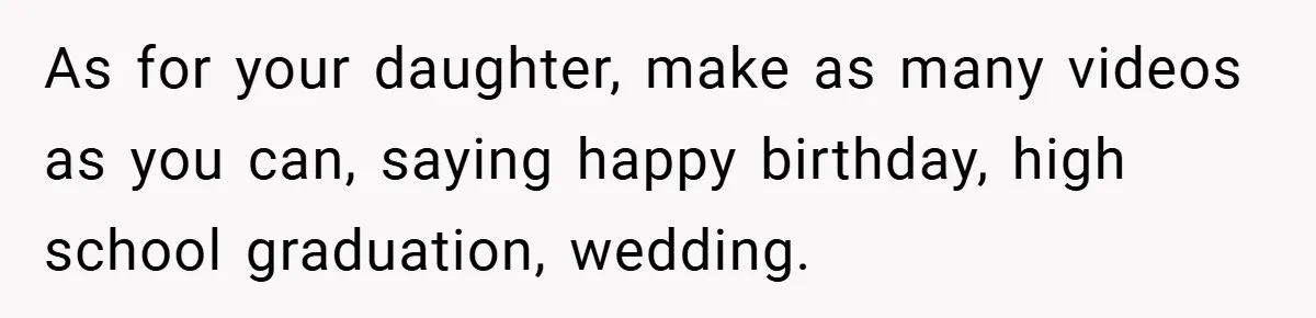 34-Year-Old Dad With Terminal Brain Cancer Shares Terrifying Fear of Leaving His Wife and Toddler Behind+ As for your daughter, make as many videos as you can, saying happy birthday, high school graduation, wedding.