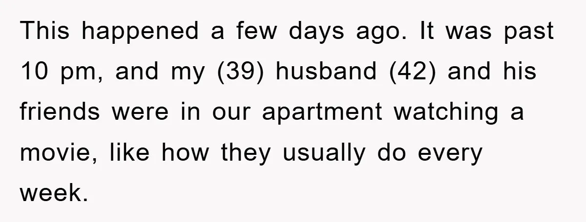 This happened a few days ago. It was past 10 pm, and my (39) husband (42) and his friends were in our apartment watching a movie, like how they usually...