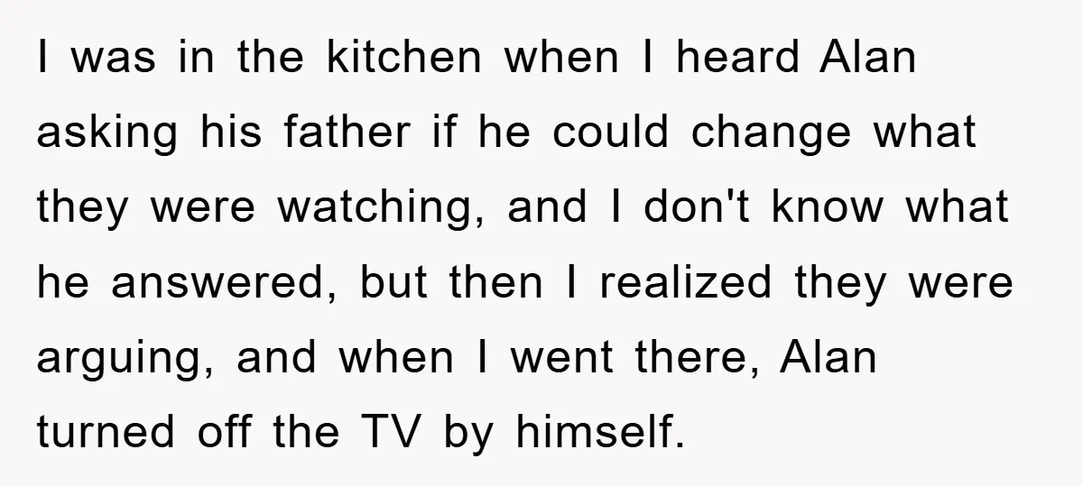I was in the kitchen when I heard Alan asking his father if he could change what they were watching, and I don't know what he answered, but then I...