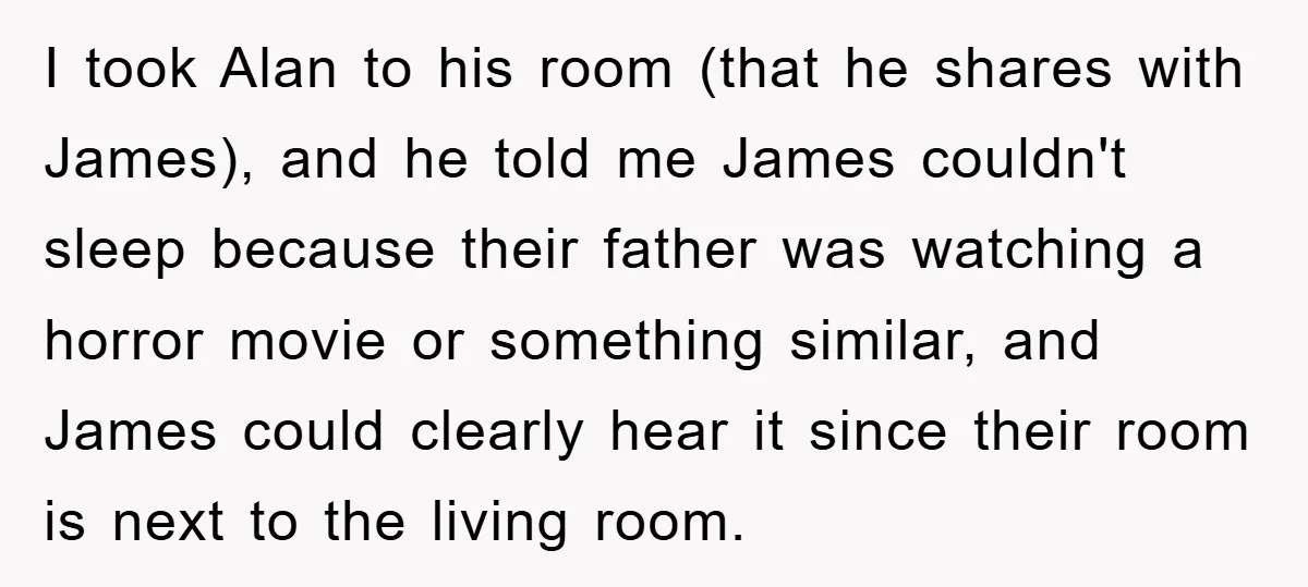 I took Alan to his room (that he shares with James), and he told me James couldn't sleep because their father was watching a horror movie or something similar, and...