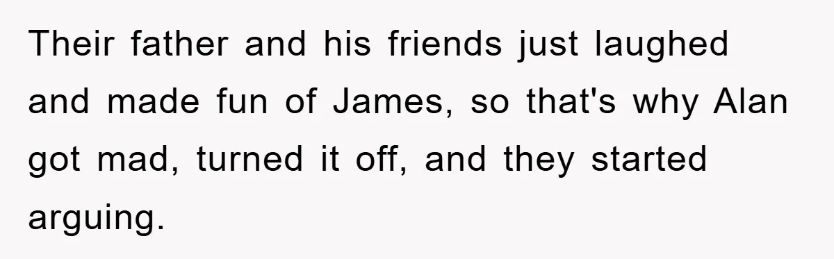 Their father and his friends just laughed and made fun of James, so that's why Alan got mad, turned it off, and they started arguing.