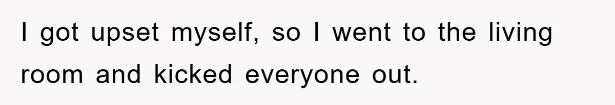 I got upset myself, so I went to the living room and kicked everyone out.