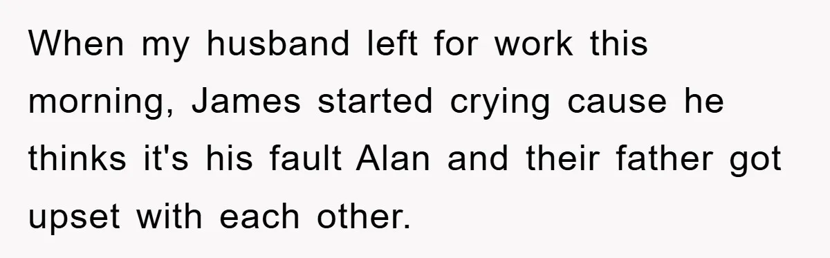 When my husband left for work this morning, James started crying cause he thinks it's his fault Alan and their father got upset with each other.