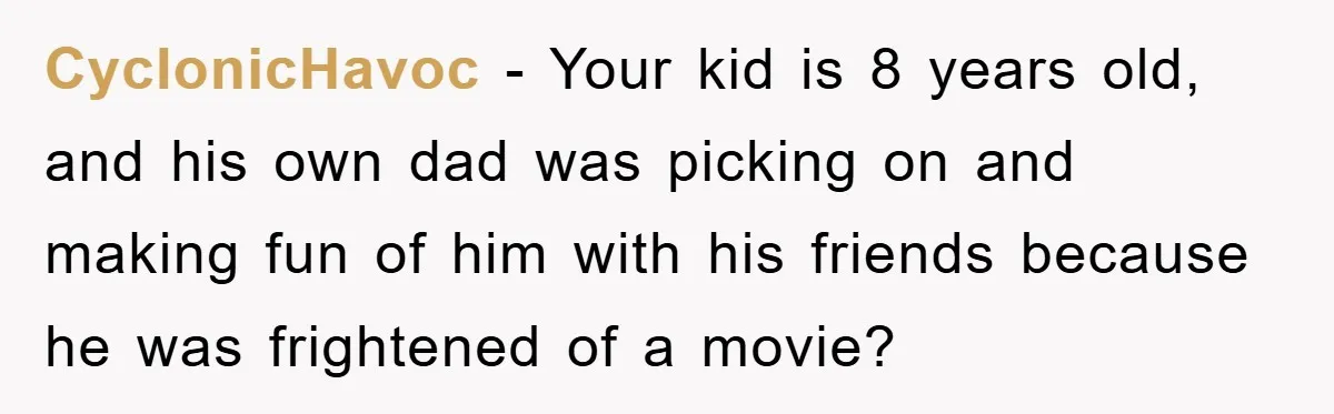 CyclonicHavoc − Your kid is 8 years old, and his own dad was picking on and making fun of him with his friends because he was frightened of a movie?