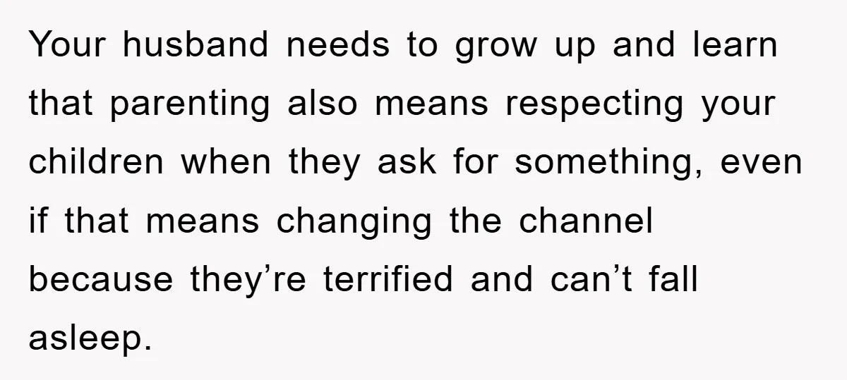 Your husband needs to grow up and learn that parenting also means respecting your children when they ask for something, even if that means changing the channel because they’re terrified...