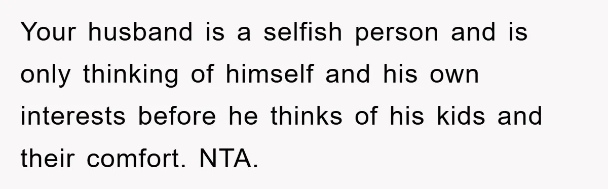 Your husband is a selfish person and is only thinking of himself and his own interests before he thinks of his kids and their comfort. NTA.