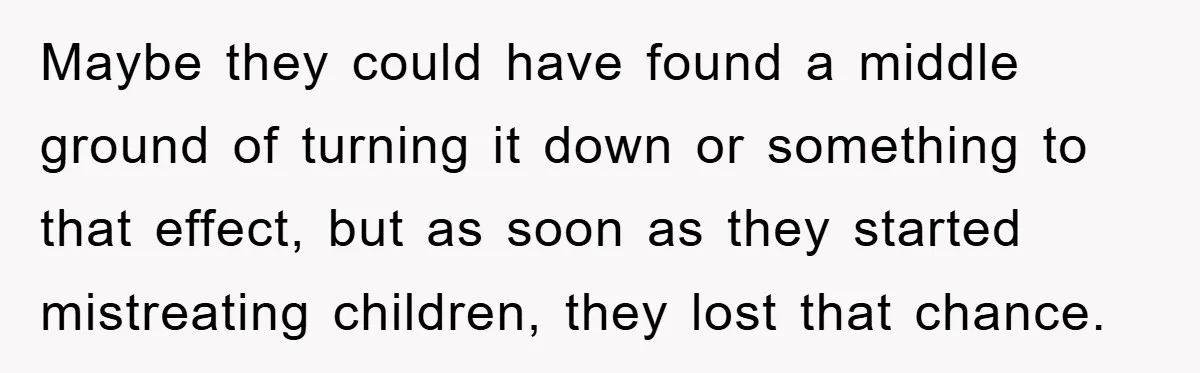 Maybe they could have found a middle ground of turning it down or something to that effect, but as soon as they started mistreating children, they lost that chance.