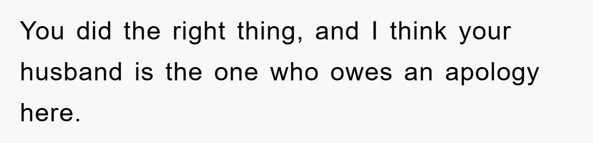 You did the right thing, and I think your husband is the one who owes an apology here.