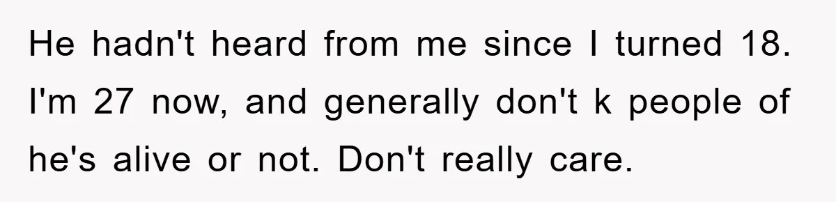 He hadn't heard from me since I turned 18. I'm 27 now, and generally don't k people of he's alive or not. Don't really care.