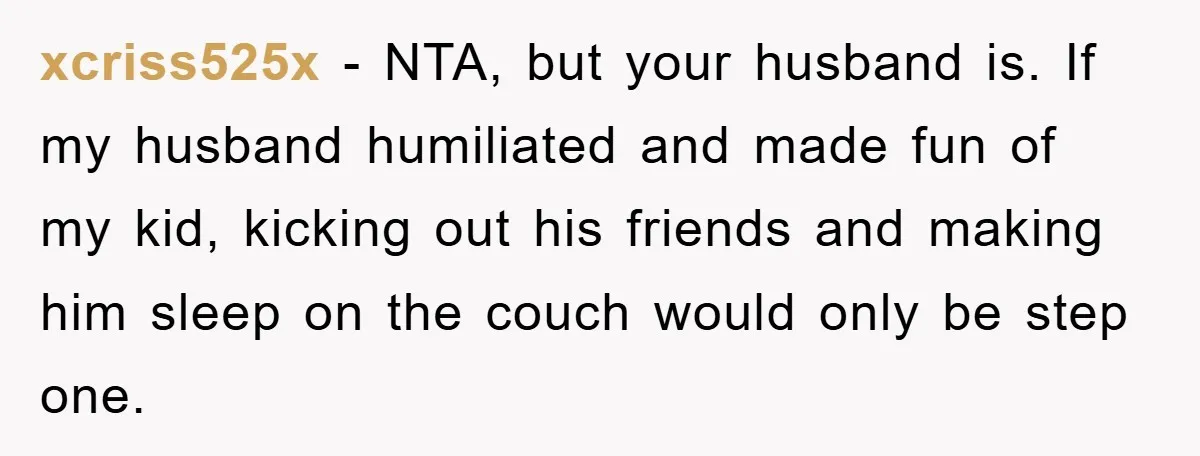 xcriss525x − NTA, but your husband is. If my husband humiliated and made fun of my kid, kicking out his friends and making him sleep on the couch would only...