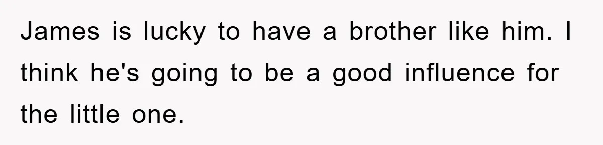 James is lucky to have a brother like him. I think he's going to be a good influence for the little one.