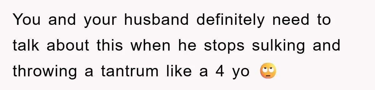 You and your husband definitely need to talk about this when he stops sulking and throwing a tantrum like a 4 yo 🙄
