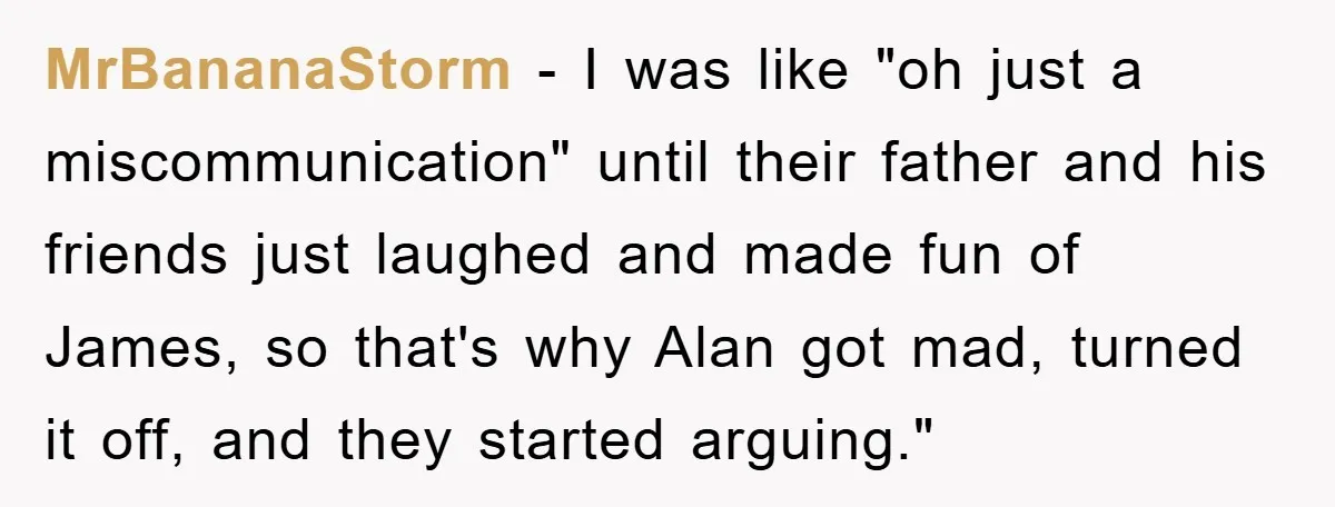 MrBananaStorm − I was like "oh just a miscommunication" until their father and his friends just laughed and made fun of James, so that's why Alan got mad, turned it...