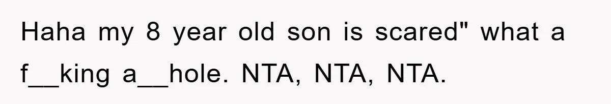Haha my 8 year old son is scared" what a f__king a__hole. NTA, NTA, NTA.