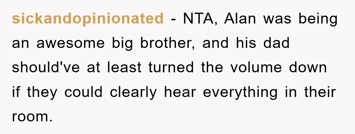 sickandopinionated − NTA, Alan was being an awesome big brother, and his dad should've at least turned the volume down if they could clearly hear everything in their room.