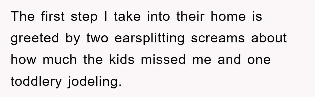 The first step I take into their home is greeted by two earsplitting screams about how much the kids missed me and one toddlery jodeling.