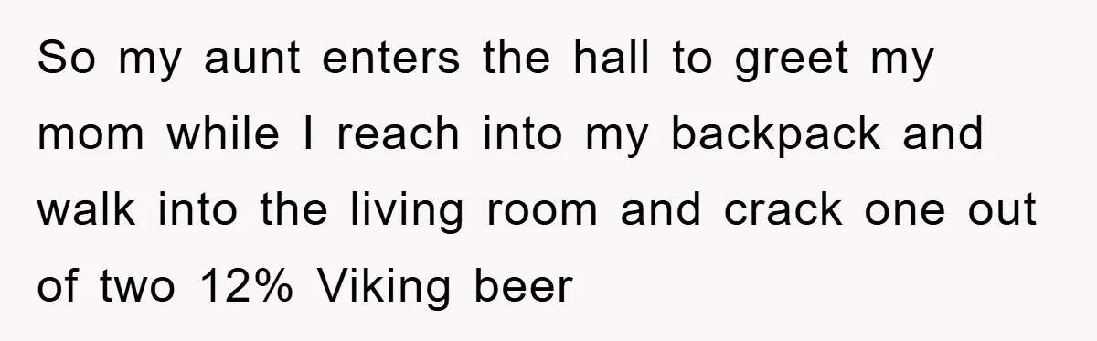 So my aunt enters the hall to greet my mom while I reach into my backpack and walk into the living room and crack one out of two 12% Viking...