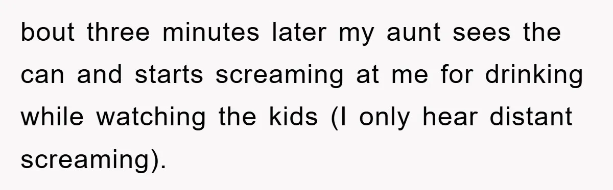 bout three minutes later my aunt sees the can and starts screaming at me for drinking while watching the kids (I only hear distant screaming).
