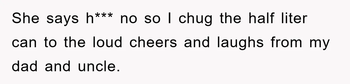 She says h*** no so I chug the half liter can to the loud cheers and laughs from my dad and uncle.