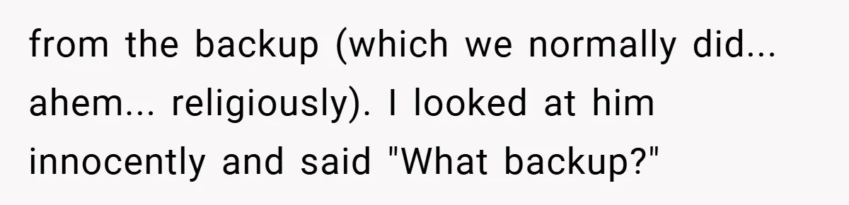 from the backup (which we normally did... ahem... religiously). I looked at him innocently and said "What backup?"