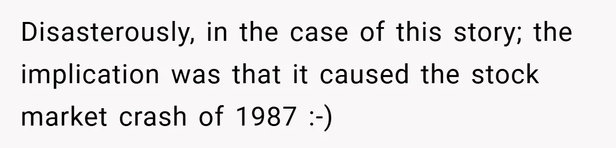 Disasterously, in the case of this story; the implication was that it caused the stock market crash of 1987 :-)