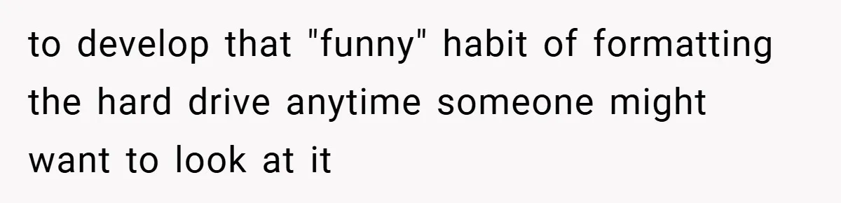 to develop that "funny" habit of formatting the hard drive anytime someone might want to look at it