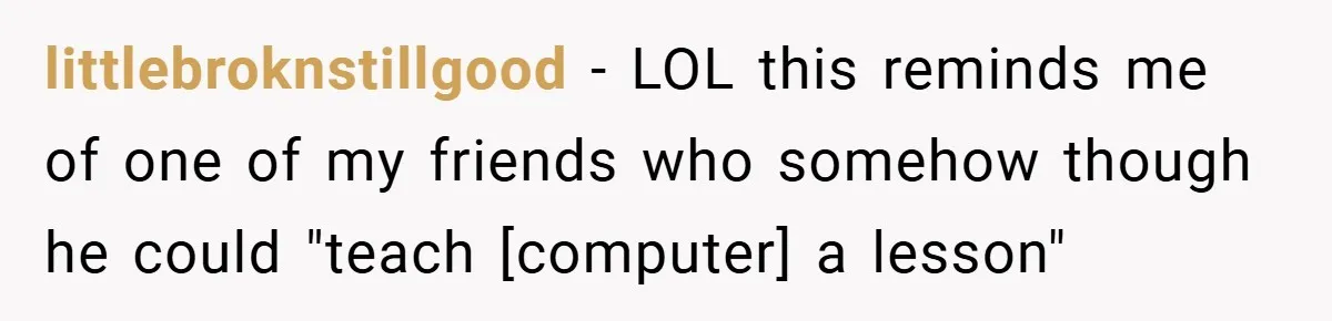 littlebroknstillgood − LOL this reminds me of one of my friends who somehow though he could "teach [computer] a lesson"