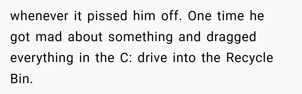 whenever it pissed him off. One time he got mad about something and dragged everything in the C: drive into the Recycle Bin.