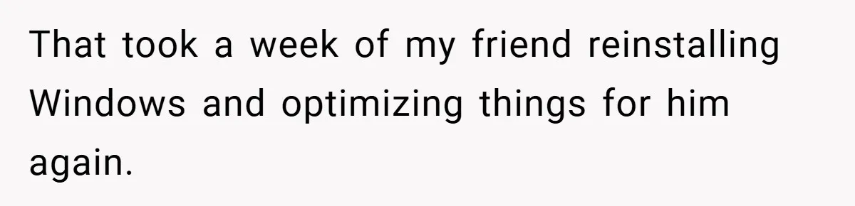 That took a week of my friend reinstalling Windows and optimizing things for him again.