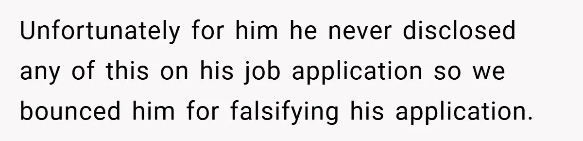 Unfortunately for him he never disclosed any of this on his job application so we bounced him for falsifying his application.