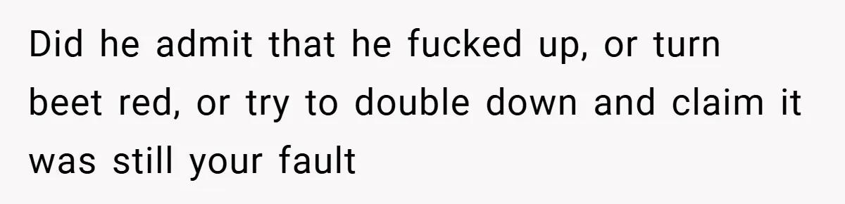 Did he admit that he fucked up, or turn beet red, or try to double down and claim it was still your fault