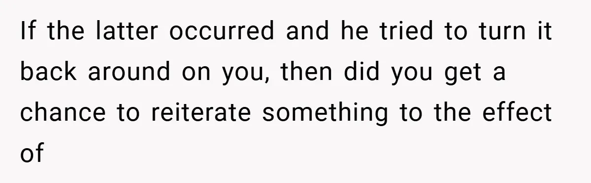 If the latter occurred and he tried to turn it back around on you, then did you get a chance to reiterate something to the effect of