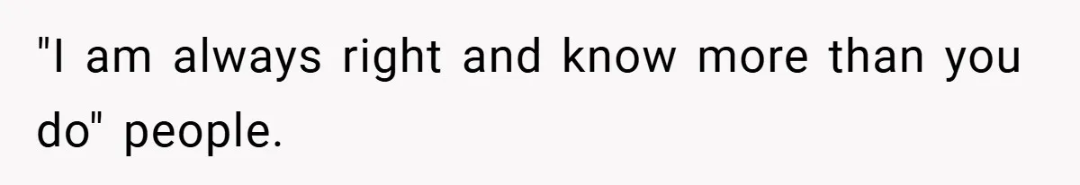 "I am always right and know more than you do" people.