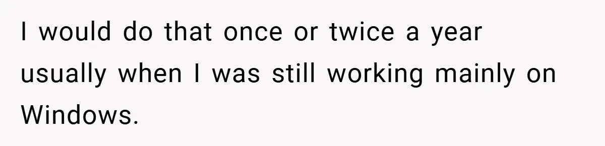 I would do that once or twice a year usually when I was still working mainly on Windows.