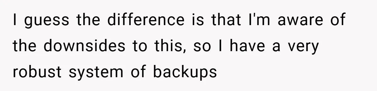 I guess the difference is that I'm aware of the downsides to this, so I have a very robust system of backups