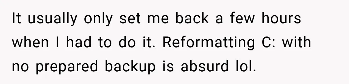 It usually only set me back a few hours when I had to do it. Reformatting C: with no prepared backup is absurd lol.