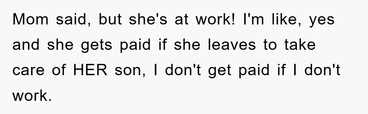 Mom said, but she's at work! I'm like, yes and she gets paid if she leaves to take care of HER son, I don't get paid if I don't work.