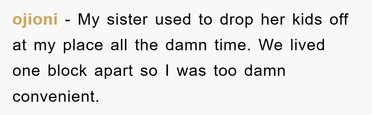 ojioni − My sister used to drop her kids off at my place all the damn time. We lived one block apart so I was too damn convenient.