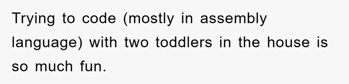 Trying to code (mostly in assembly language) with two toddlers in the house is so much fun.