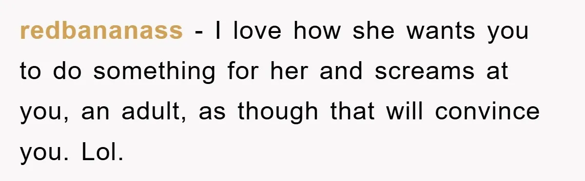 redbananass − I love how she wants you to do something for her and screams at you, an adult, as though that will convince you. Lol.